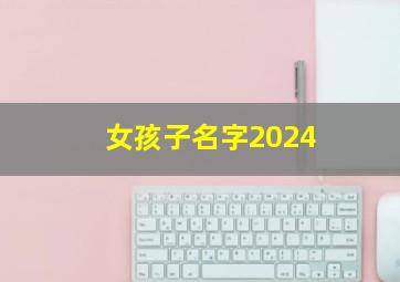 女孩子名字2024,2024女孩名字寓意好的名字