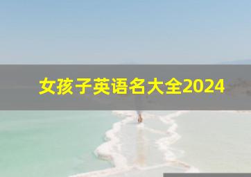 女孩子英语名大全2024,2024女孩英文名字取什么好洋气