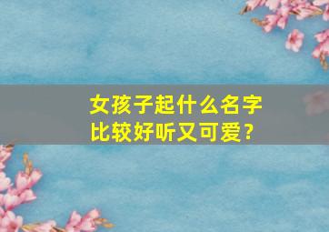 女孩子起什么名字比较好听又可爱？,女孩子取什么名字好听可爱