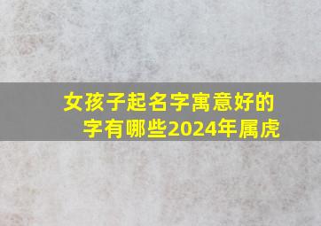 女孩子起名字寓意好的字有哪些2024年属虎,女孩起什么名字好听有内涵虎年