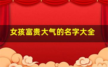 女孩富贵大气的名字大全,女孩富贵的吉祥名字