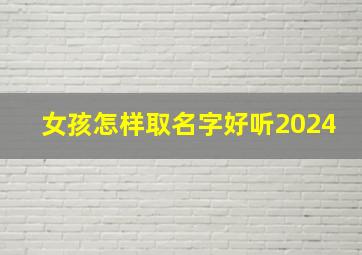 女孩怎样取名字好听2024,女孩怎样取名字好听又有寓意的名字