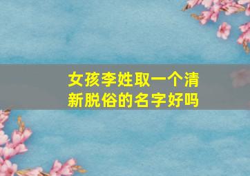 女孩李姓取一个清新脱俗的名字好吗,李姓女孩好听有寓意的名字