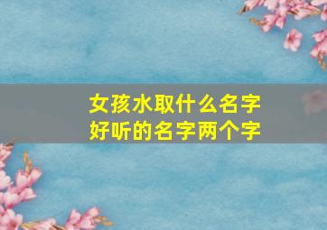 女孩水取什么名字好听的名字两个字,女孩子取带水的名字