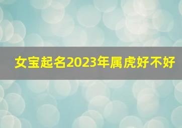 女宝起名2023年属虎好不好,2023年1月31日出生的女宝宝取名今天出生叫什么名字好