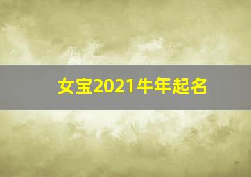 女宝2021牛年起名,2021牛年出生宝宝取名大全拥有好听寓意的女宝宝名字