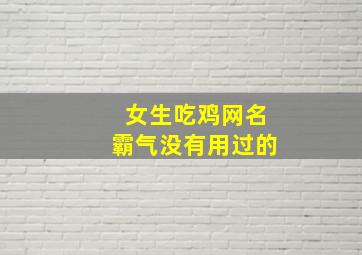 女生吃鸡网名霸气没有用过的,女生吃鸡网名大全