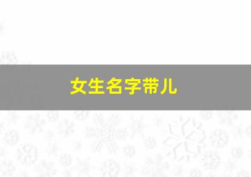 女生名字带儿,女生名字带儿字的两个字