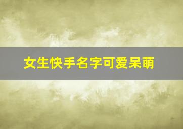 女生快手名字可爱呆萌,女生快手名字可爱呆萌霸气