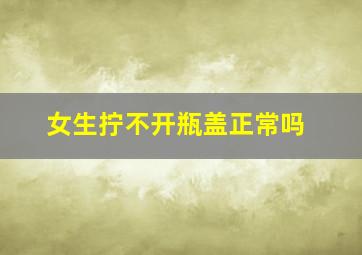 女生拧不开瓶盖正常吗,女生可以徒手拆快递为什么却不能拧开瓶盖是什么原因