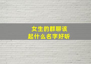 女生的群聊该起什么名字好听,女生的群聊该起什么名字好听一点