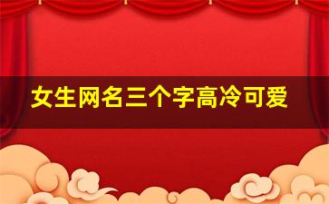 女生网名三个字高冷可爱,好听的三个字可爱女生网名