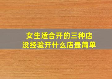 女生适合开的三种店没经验开什么店最简单,成本低适合女生开的店有哪些