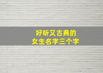 好听又古典的女生名字三个字,好听又古典的女生名字三个字大全