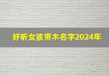 好听女孩带木名字2024年,女孩名字2024年名字大全带木