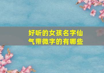 好听的女孩名字仙气带微字的有哪些,带微的女孩名字洋气的