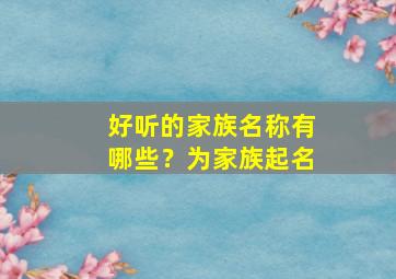 好听的家族名称有哪些？为家族起名,好听的家族名称有哪些?为家族起名字