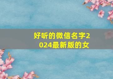 好听的微信名字2024最新版的女,2024年好听的微信昵称女生