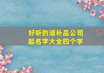 好听的滋补品公司起名字大全四个字,好听的滋补品公司起名字大全四个字