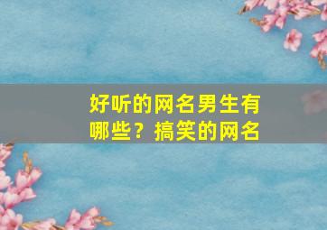 好听的网名男生有哪些？搞笑的网名,网名2024最新版的男生搞笑