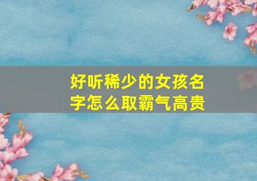 好听稀少的女孩名字怎么取霸气高贵,好听稀有女孩名字