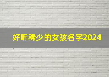 好听稀少的女孩名字2024,李姓好听稀少的女孩名字2024