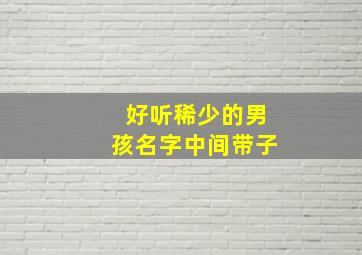 好听稀少的男孩名字中间带子,男孩子起名字中间子字