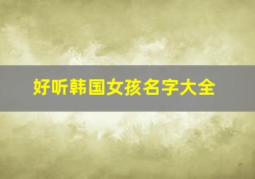 好听韩国女孩名字大全,韩国女孩好听的名字2024