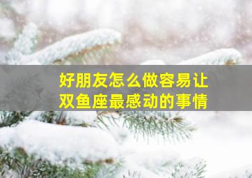 好朋友怎么做容易让双鱼座最感动的事情,怎么能牢牢抓住双鱼男生的心哦```