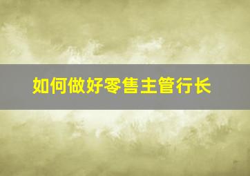 如何做好零售主管行长,如何做好零售主管行长工作