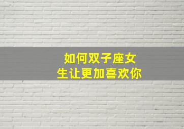 如何双子座女生让更加喜欢你,怎样让双子座回心转意重新爱上你