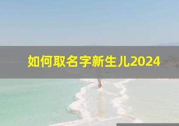 如何取名字新生儿2024,如何取名字新生儿2024