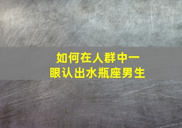 如何在人群中一眼认出水瓶座男生,怎么看水瓶座的男生是不是喜欢你