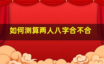 如何测算两人八字合不合,如何测算两人八字合不合婚姻