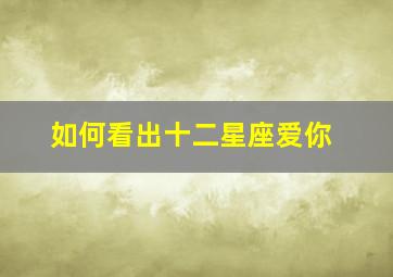 如何看出十二星座爱你,判断十二星座爱你的方法