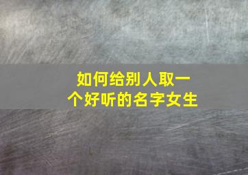 如何给别人取一个好听的名字女生,如何给别人取一个好听的名字女生可爱