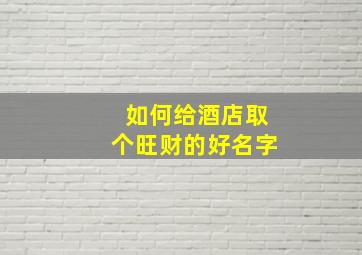 如何给酒店取个旺财的好名字,招财的店名最吉利旺财的名