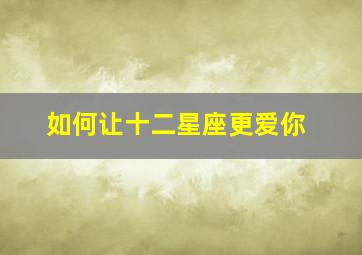 如何让十二星座更爱你,如何让12星座主动追求你