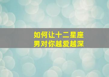 如何让十二星座男对你越爱越深,如何让12星座男为你花钱