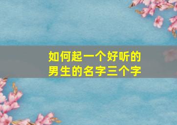 如何起一个好听的男生的名字三个字,男生好听的姓名三个字