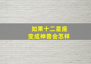 如果十二星座变成神兽会怎样,十二星座变成神仙