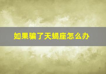 如果骗了天蝎座怎么办,骗了天蝎座该怎么挽回