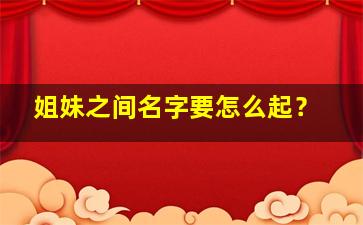 姐妹之间名字要怎么起？,姐妹的名字怎么取