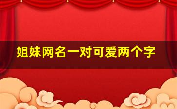 姐妹网名一对可爱两个字,姐妹名字一对网名两个字