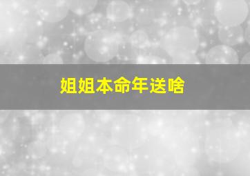 姐姐本命年送啥,姐姐本命年买什么礼物好呢