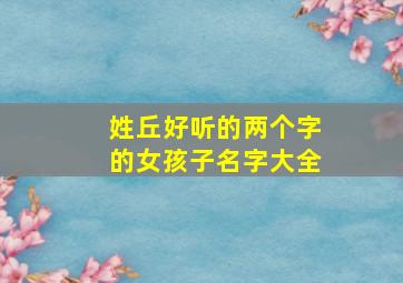 姓丘好听的两个字的女孩子名字大全,丘字姓取什么名字好听