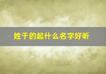 姓于的起什么名字好听,姓的起什么名字好听男孩