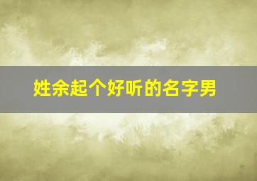 姓余起个好听的名字男,姓余的最好听的名字男孩子