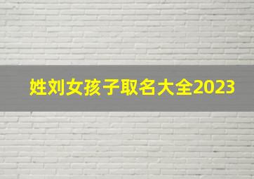 姓刘女孩子取名大全2023,刘姓女孩子取名好听的名字