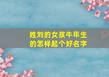 姓刘的女孩牛年生的怎样起个好名字,姓刘的女孩牛年生的怎样起个好名字呢